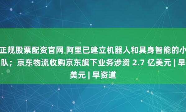 正規股票配資官網 阿里已建立機器人和具身智能的小型團隊；京東物流收購京東旗下業務涉資 2.7 億美元 | 早資道